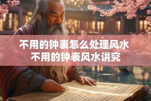 不用的钟表怎么处理风水 不用的钟表风水讲究