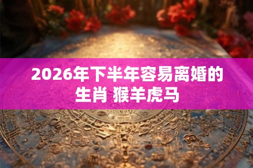 2026年下半年容易离婚的生肖 猴羊虎马