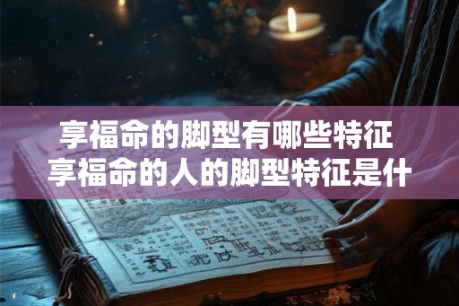 享福命的脚型有哪些特征 享福命的人的脚型特征是什么 享福命的脚型有哪些特征 享福命的人的脚型特征是什么