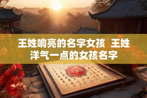 王姓响亮的名字女孩  王姓洋气一点的女孩名字