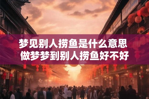 梦见别人捞鱼是什么意思 做梦梦到别人捞鱼好不好