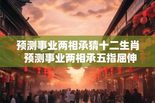 预测事业两相承猜十二生肖  预测事业两相承五指屈伸辩伪真