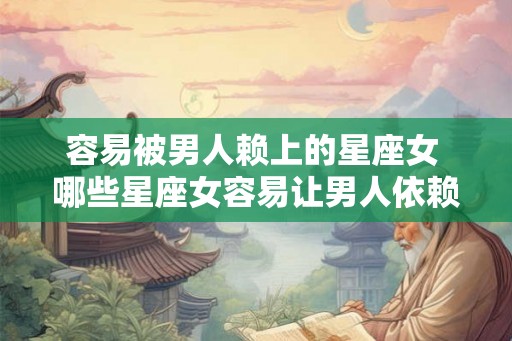 容易被男人赖上的星座女 哪些星座女容易让男人依赖 容易被男人赖上的星座女 哪些星座女容易让男人依赖