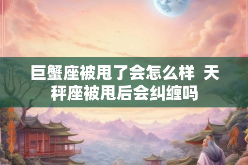 巨蟹座被甩了会怎么样  天秤座被甩后会纠缠吗