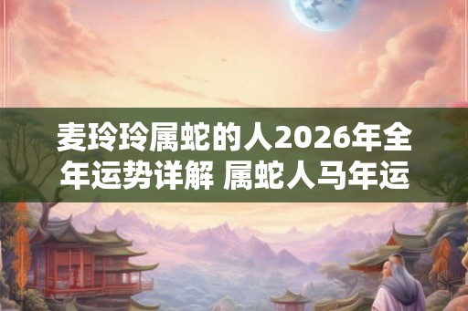 麦玲玲属蛇的人2026年全年运势详解 属蛇人马年运程及每月运势