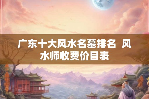 广东十大风水名墓排名  风水师收费价目表