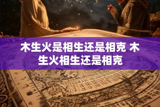 木生火是相生还是相克 木生火相生还是相克