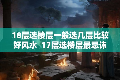18层选楼层一般选几层比较好风水  17层选楼层最忌讳几楼