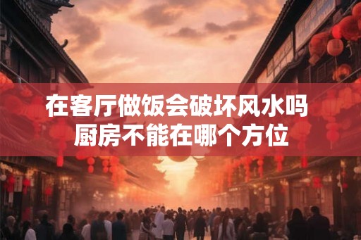 在客厅做饭会破坏风水吗 厨房不能在哪个方位