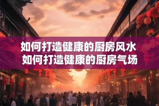 如何打造健康的厨房风水 如何打造健康的厨房气场