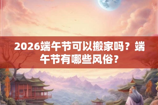2026端午节可以搬家吗？端午节有哪些风俗？