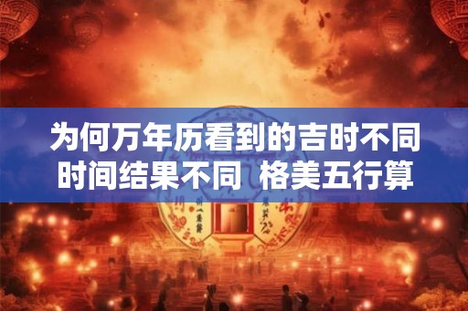 为何万年历看到的吉时不同时间结果不同  格美五行算命免费测八字格美