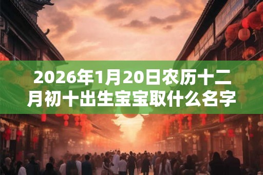 2026年1月20日农历十二月初十出生宝宝取什么名字 2026年1月20日农历十二月初十出生宝宝取什么名字