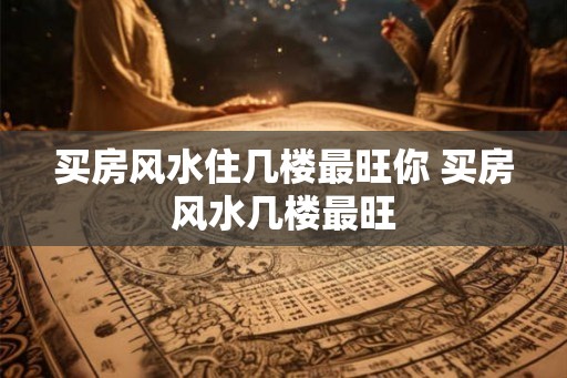 买房风水住几楼最旺你 买房风水几楼最旺 买房风水住几楼最旺你 买房风水几楼最旺