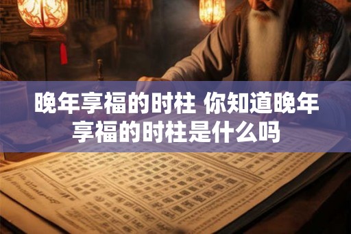 晚年享福的时柱 你知道晚年享福的时柱是什么吗