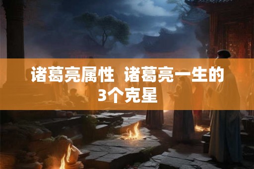 诸葛亮属性 诸葛亮一生的3个克星 诸葛亮属性 诸葛亮一生的3个克星