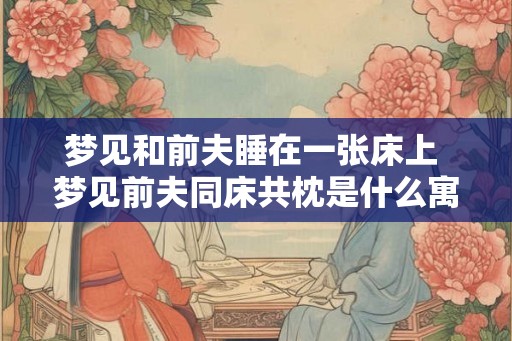 梦见和前夫睡在一张床上 梦见前夫同床共枕是什么寓意