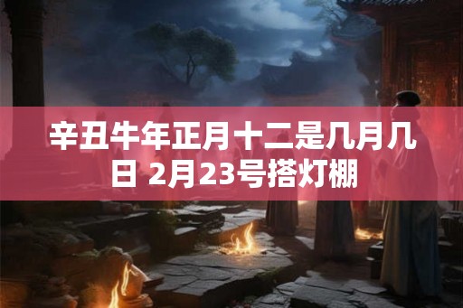 辛丑牛年正月十二是几月几日 2月23号搭灯棚