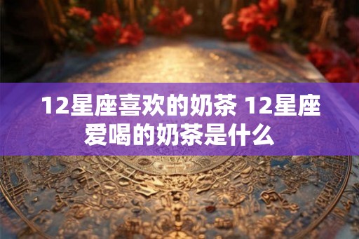 12星座喜欢的奶茶 12星座爱喝的奶茶是什么