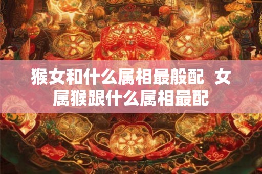 猴女和什么属相最般配  女属猴跟什么属相最配