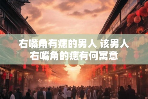 右嘴角有痣的男人 该男人右嘴角的痣有何寓意 右嘴角有痣的男人 该男人右嘴角的痣有何寓意