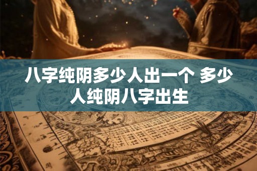 八字纯阴多少人出一个 多少人纯阴八字出生 八字纯阴多少人出一个 多少人纯阴八字出生