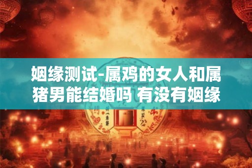姻缘测试-属鸡的女人和属猪男能结婚吗 有没有姻缘