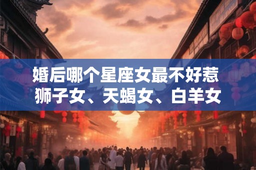 婚后哪个星座女最不好惹 狮子女、天蝎女、白羊女 婚后哪个星座女最不好惹 狮子女、天蝎女、白羊女