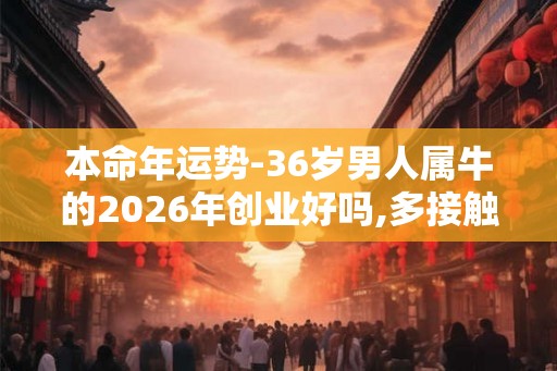 本命年运势-36岁男人属牛的2026年创业好吗,多接触贵人生肖