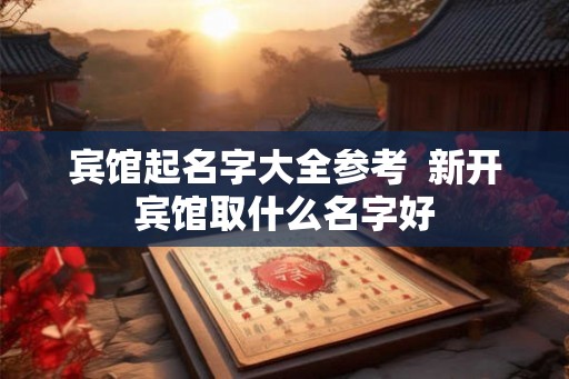 宾馆起名字大全参考  新开宾馆取什么名字好