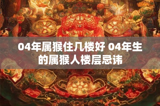 04年属猴住几楼好 04年生的属猴人楼层忌讳