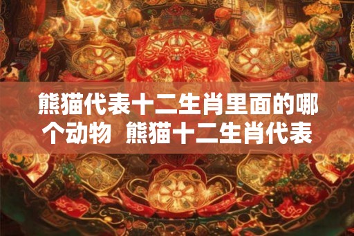 熊猫代表十二生肖里面的哪个动物 熊猫十二生肖代表什么 熊猫代表十二生肖里面的哪个动物 熊猫十二生肖代表什么