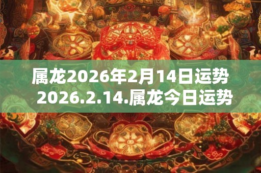 属龙2026年2月14日运势  2026.2.14.属龙今日运势