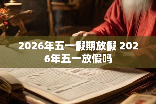 2026年五一假期放假 2026年五一放假吗 2026年五一假期放假 2026年五一放假吗