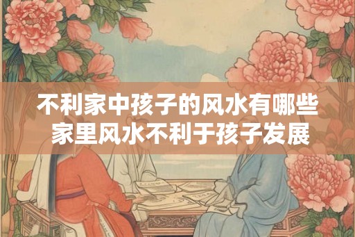 不利家中孩子的风水有哪些 家里风水不利于孩子发展