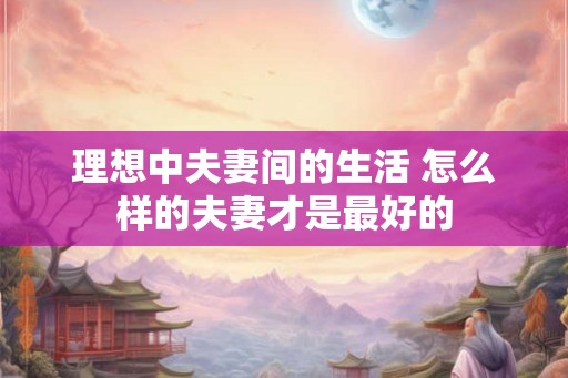 理想中夫妻间的生活 怎么样的夫妻才是最好的