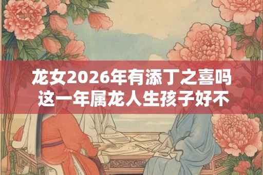 龙女2026年有添丁之喜吗 这一年属龙人生孩子好不好