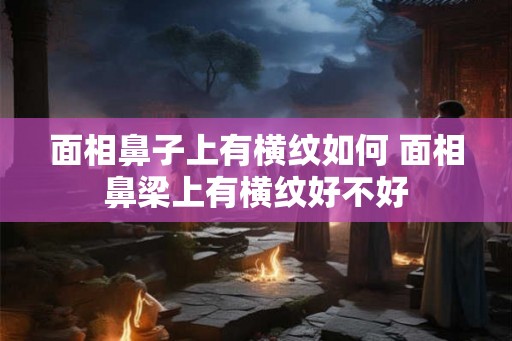 面相鼻子上有横纹如何 面相鼻梁上有横纹好不好
