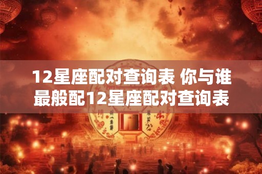 12星座配对查询表 你与谁最般配12星座配对查询表告诉你