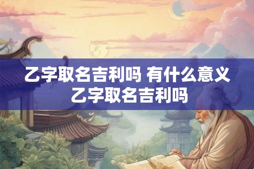 乙字取名吉利吗 有什么意义 乙字取名吉利吗