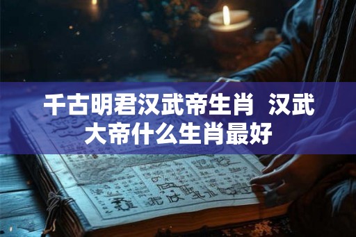 千古明君汉武帝生肖  汉武大帝什么生肖最好
