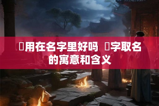 旸用在名字里好吗  旸字取名的寓意和含义