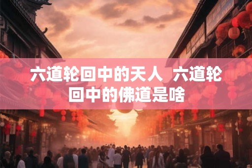 六道轮回中的天人 六道轮回中的佛道是啥 六道轮回中的天人 六道轮回中的佛道是啥