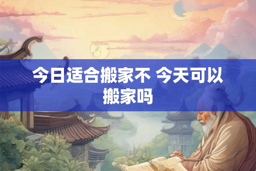 今日适合搬家不 今天可以搬家吗