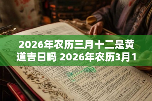 2026年农历三月十二是黄道吉日吗 2026年农历3月12日黄道吉日吗