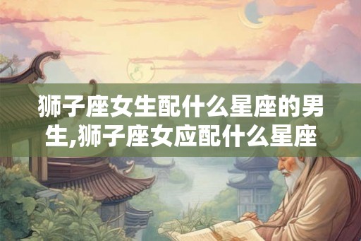 狮子座女生配什么星座的男生,狮子座女应配什么星座男