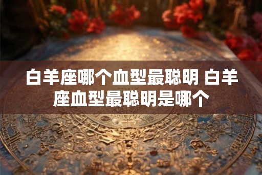 白羊座哪个血型最聪明 白羊座血型最聪明是哪个