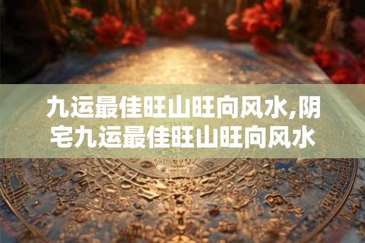 九运最佳旺山旺向风水,阴宅九运最佳旺山旺向风水