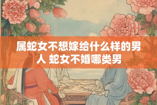 属蛇女不想嫁给什么样的男人 蛇女不婚哪类男