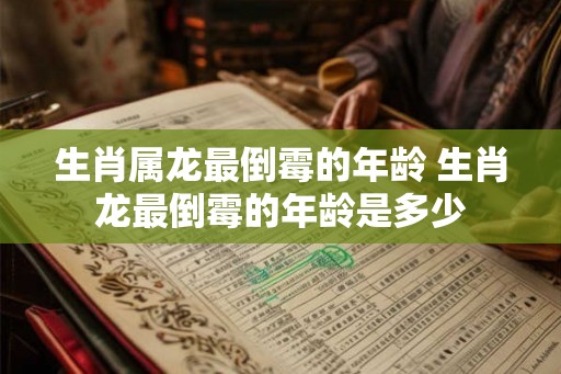生肖属龙最倒霉的年龄 生肖龙最倒霉的年龄是多少